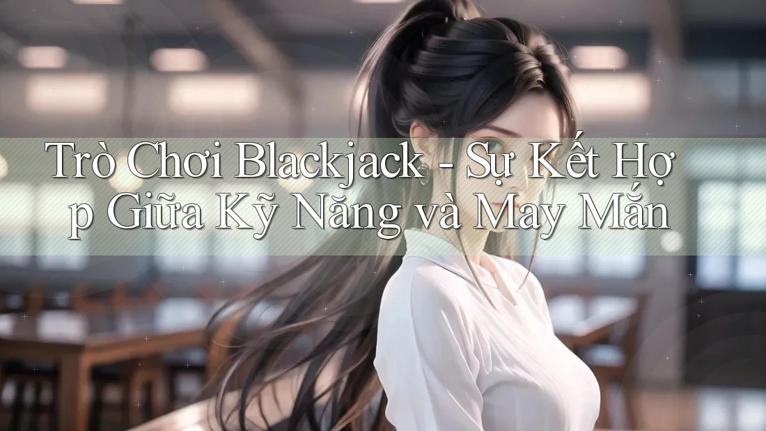 Trò Chơi Blackjack - Sự Kết Hợp Giữa Kỹ Năng và May Mắn
