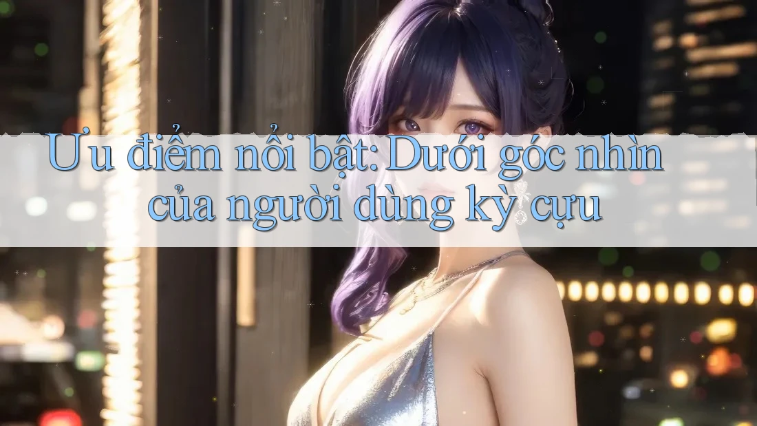 Ưu điểm nổi bật: Dưới góc nhìn của người dùng kỳ cựu Ưu điểm nổi bật: Dưới góc nhìn của người dùng kỳ cựu