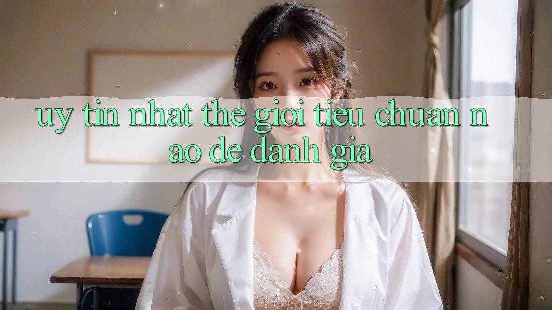 “Uy tín nhất thế giới” – Tiêu chuẩn nào để đánh giá? “Uy tín nhất thế giới” – Tiêu chuẩn nào để đánh giá?