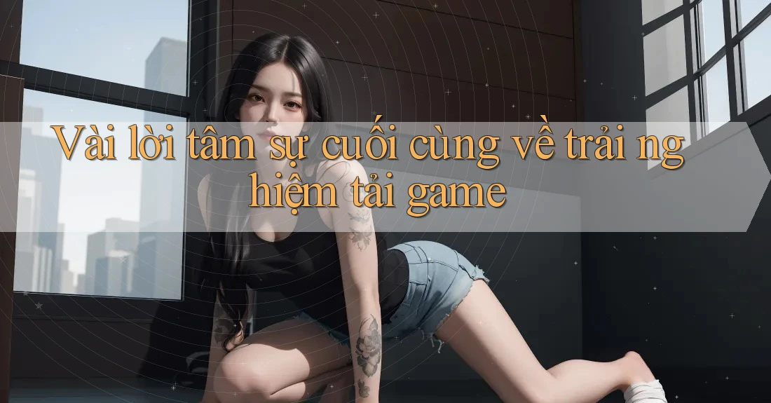 Vài lời tâm sự cuối cùng về trải nghiệm tải game