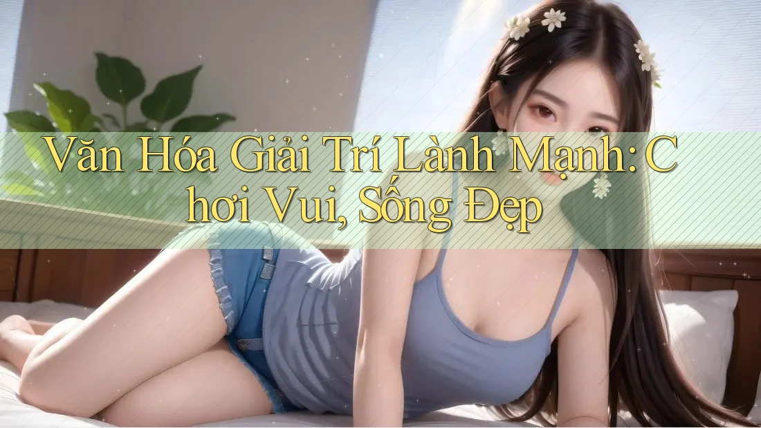 Văn Hóa Giải Trí Lành Mạnh: Chơi Vui, Sống Đẹp Văn Hóa Giải Trí Lành Mạnh: Chơi Vui, Sống Đẹp