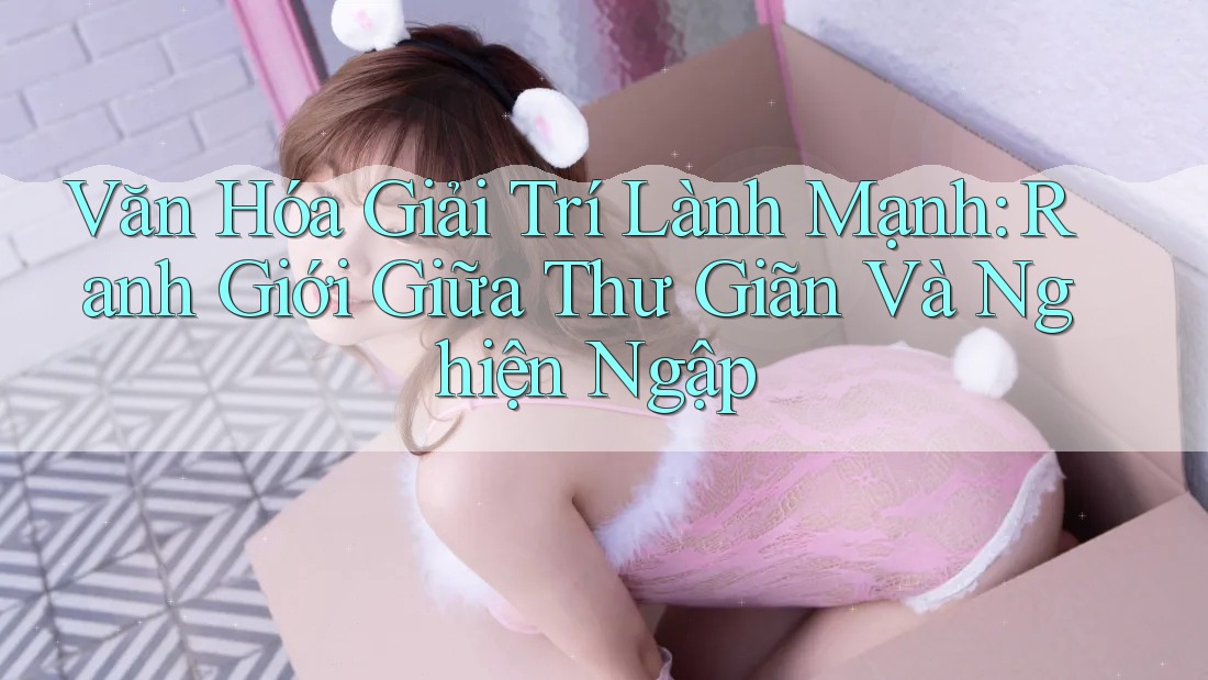 Văn Hóa Giải Trí Lành Mạnh: Ranh Giới Giữa Thư Giãn Và Nghiện Ngập Văn Hóa Giải Trí Lành Mạnh: Ranh Giới Giữa Thư Giãn Và Nghiện Ngập
