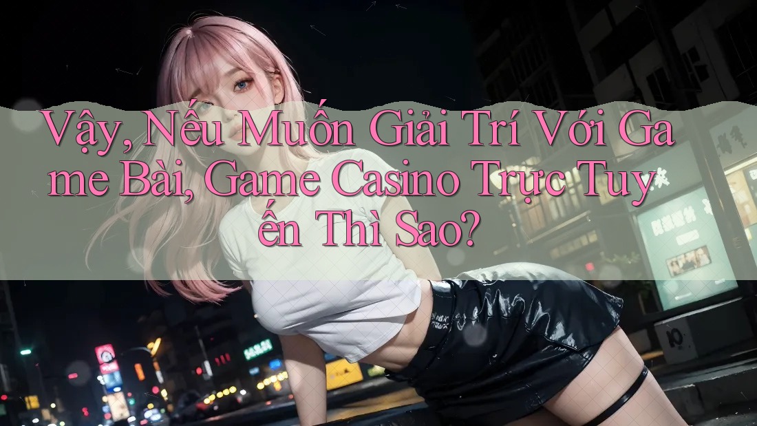 Vậy, Nếu Muốn Giải Trí Với Game Bài, Game Casino Trực Tuyến Thì Sao?