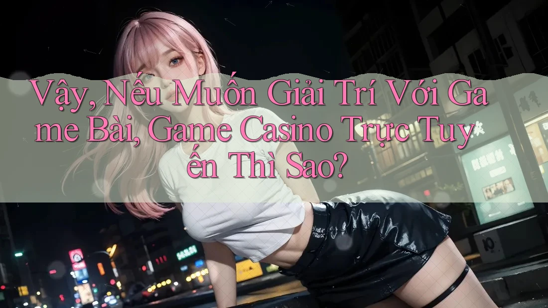 Vậy, Nếu Muốn Giải Trí Với Game Bài, Game Casino Trực Tuyến Thì Sao?