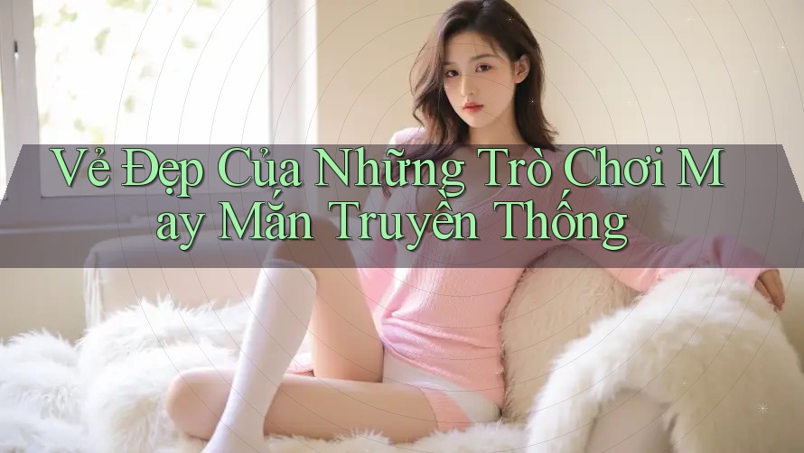 Vẻ Đẹp Của Những Trò Chơi May Mắn Truyền Thống