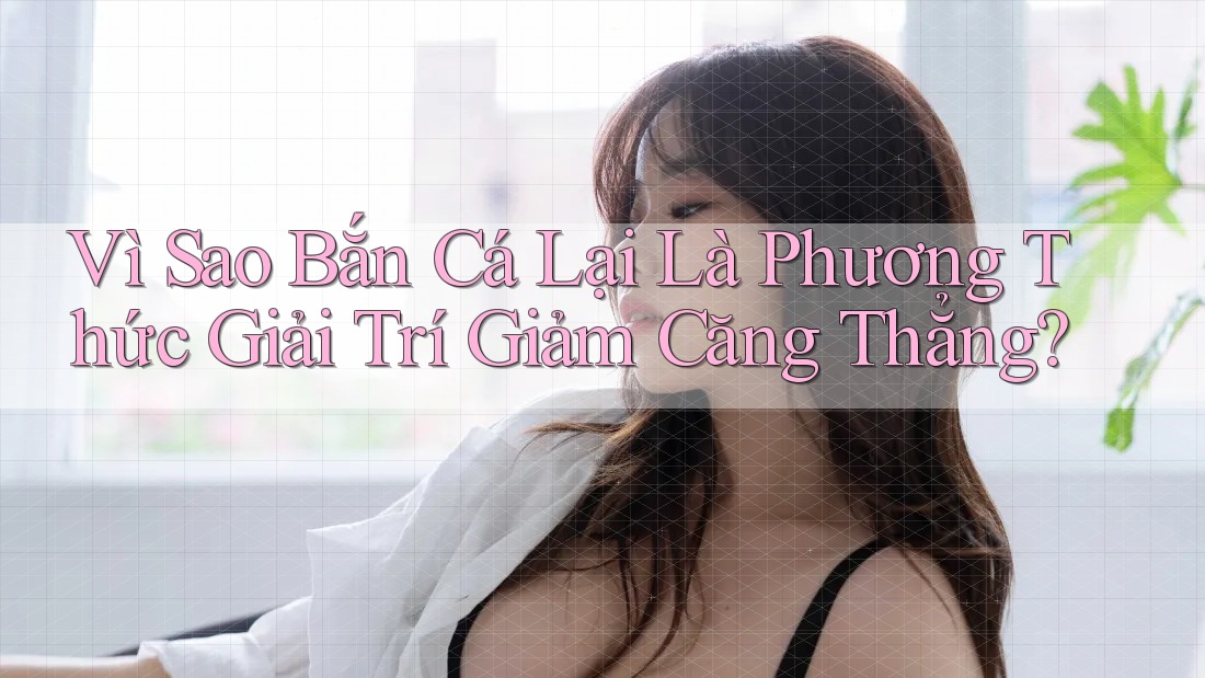 Vì Sao Bắn Cá Lại Là Phương Thức Giải Trí Giảm Căng Thẳng? Vì Sao Bắn Cá Lại Là Phương Thức Giải Trí Giảm Căng Thẳng?