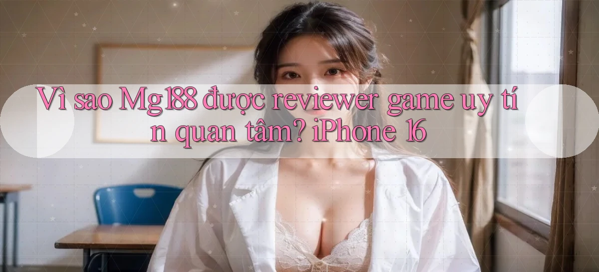 Vì sao Mg188 được reviewer game uy tín quan tâm iPhone 16