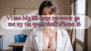 Vì sao Mg188 được reviewer game uy tín quan tâm iPhone 16