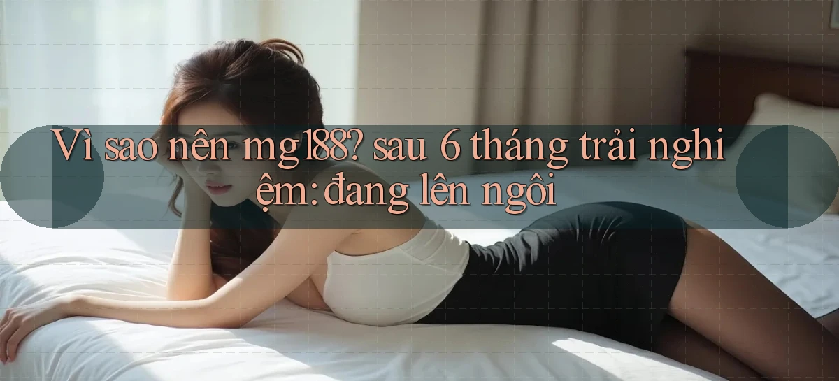 Vì sao nên mg188 sau 6 tháng trải nghiệm đang lên ngôi