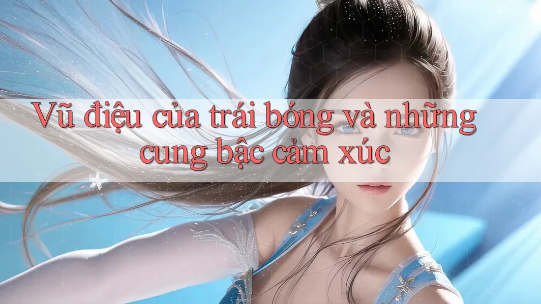 Vũ điệu của trái bóng và những cung bậc cảm xúc Vũ điệu của trái bóng và những cung bậc cảm xúc